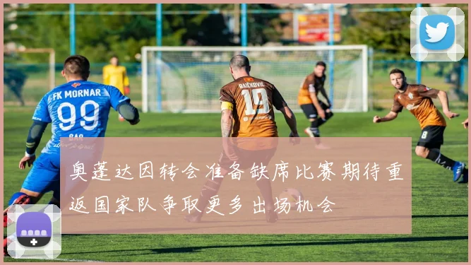奥蓬达因转会准备缺席比赛期待重返国家队争取更多出场机会