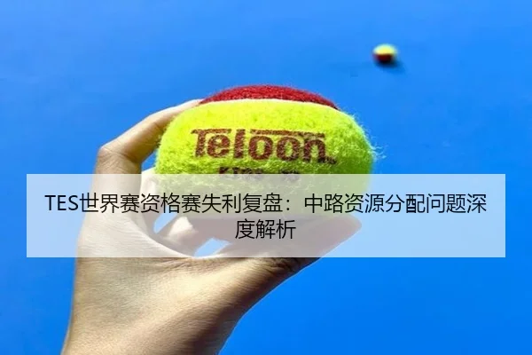 TES世界赛资格赛失利复盘：中路资源分配问题深度解析