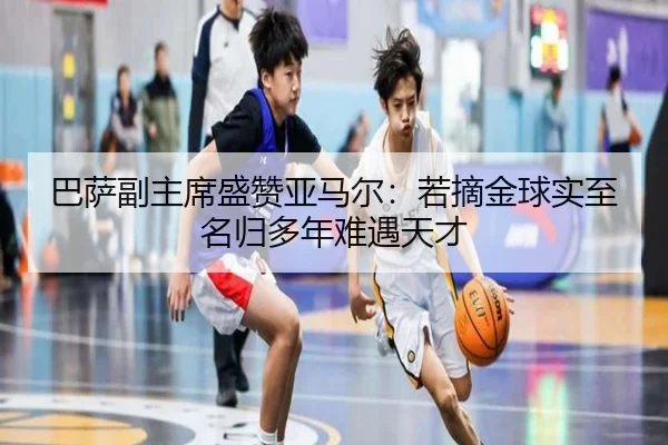 巴萨副主席盛赞亚马尔：若摘金球实至名归多年难遇天才